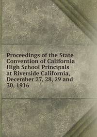 Proceedings of the State Convention of California High School Principals at Riverside California, December 27, 28, 29 and 30, 1916