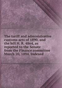 The tariff and administrative customs acts of 1890, and the bill H. R. 4864, as reported to the Senate from the Finance committee March 20, 1894. Indexed