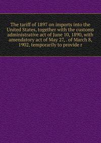 The tariff of 1897 on imports into the United States, together with the customs administrative act of June 10, 1890, with amendatory act of May 27, . of March 8, 1902, temporarily to provide r