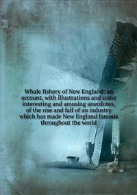 Whale fishery of New England: an account, with illustrations and some interesting and amusing anecdotes, of the rise and fall of an industry which has made New England famous throughout the world
