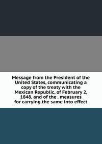 Message from the President of the United States, communicating a copy of the treaty with the Mexican Republic, of February 2, 1848, and of the . measures for carrying the same into effect