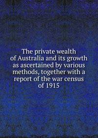 The private wealth of Australia and its growth as ascertained by various methods, together with a report of the war census of 1915