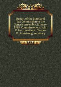 Report of the Maryland Tax Commission to the General Assembly, January, 1888. Commissioners: John P. Poe, president. Charles M. Armstrong, secretary