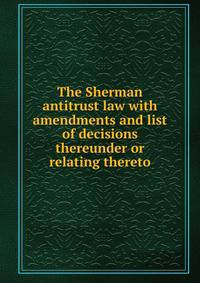 The Sherman antitrust law with amendments and list of decisions thereunder or relating thereto