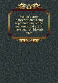 Boston's story in inscriptions; being reproductions of the markings that are or have been on historic sites