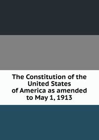 The Constitution of the United States of America as amended to May 1, 1913