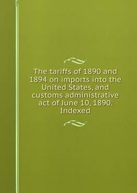The tariffs of 1890 and 1894 on imports into the United States, and customs administrative act of June 10, 1890. Indexed