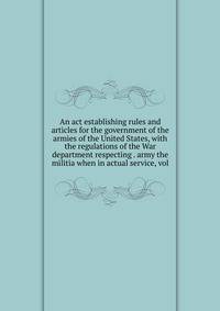 An act establishing rules and articles for the government of the armies of the United States, with the regulations of the War department respecting . army the militia when in actual service, vol