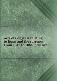 Acts of Congress relating to loans and the currency. From 1842 to 1864 inclusive