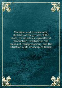 Michigan and its resources; sketches of the growth of the state, its industries, agricultural production, institutions and means of transportation; . and the situation of its unoccupied lands;