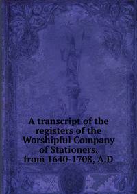 A transcript of the registers of the Worshipful Company of Stationers, from 1640-1708, A.D