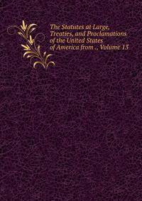 The Statutes at Large, Treaties, and Proclamations of the United States of America from ., Volume 13