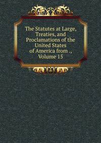 The Statutes at Large, Treaties, and Proclamations of the United States of America from ., Volume 15