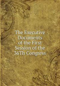 The Executive Documents of the First Session of the 36Th Congress