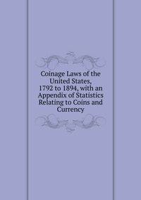 Coinage Laws of the United States, 1792 to 1894, with an Appendix of Statistics Relating to Coins and Currency