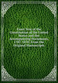 Exact Text of the Constitution of the United States and the Accompanying Documents, 1787-1870: From the Original Manuscripts