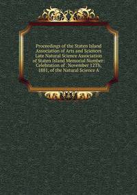 Proceedings of the Staten Island Association of Arts and Sciences Late Natural Science Association of Staten Island Memorial Number: Celebration of . November 12Th, 1881, of the Natural Science A