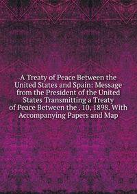 A Treaty of Peace Between the United States and Spain: Message from the President of the United States Transmitting a Treaty of Peace Between the . 10, 1898. With Accompanying Papers and Map