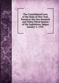 The Consolidated Laws of the State of New York, Passed at the One Hundred and Thirty-Third Session of the Legislature, Begun January 5, 1910 .