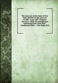 The Lien Law of the State of New York: (Known As the Lien Law of 1897--Laws 1897, Chapters 418-419) : With All Amendments Embracing Liens Upon Real . Conditional Sales . : Also Rules of U.