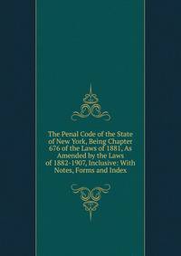 The Penal Code of the State of New York, Being Chapter 676 of the Laws of 1881, As Amended by the Laws of 1882-1907, Inclusive: With Notes, Forms and Index
