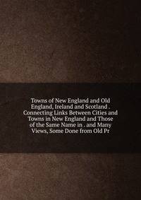 Towns of New England and Old England, Ireland and Scotland . Connecting Links Between Cities and Towns in New England and Those of the Same Name in . and Many Views, Some Done from Old Pr