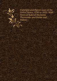 Copyright and Patent Laws of the United States, 1790 to 1870: With Notes of Judicial Decisions Thereunder and Forms and Indexes