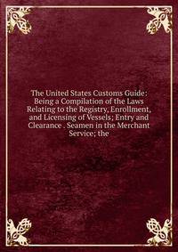 The United States Customs Guide: Being a Compilation of the Laws Relating to the Registry, Enrollment, and Licensing of Vessels; Entry and Clearance . Seamen in the Merchant Service; the