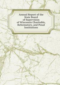 Annual Report of the State Board of Supervision of Wisconsin Charitable, Reformatory, and Penal Institutions