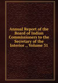 Annual Report of the Board of Indian Commissioners to the Secretary of the Interior ., Volume 31