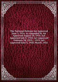 The National Defense Act Approved June 3, 1916, As Amended by Act Approved August 29, 1916: Act Approved July 9, 1918; Act Approved February 28, 1919; . 1919; Act Approved June 4, 1920. March, 1921