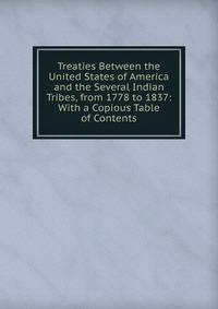 Treaties Between the United States of America and the Several Indian Tribes, from 1778 to 1837: With a Copious Table of Contents