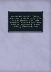 General Reclamation Circular: Approved by the Secretary of Th Interior, February 6, 1913 (As Amended to September 6, 1913) Laws and Regulations . of Arid Lands by the United States