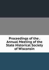 Proceedings of the . Annual Meeting of the State Historical Society of Wisconsin