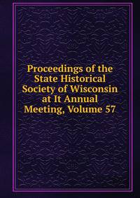 Proceedings of the State Historical Society of Wisconsin at It Annual Meeting, Volume 57