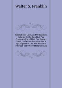 Resolutions, Laws, and Ordinances, Relating to the Pay, Half Pay, Commutation of Half Pay, Bounty Lands, and Other Promises Made by Congress to the . the Accounts Between the United States and Th