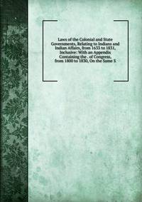 Laws of the Colonial and State Governments, Relating to Indians and Indian Affairs, from 1633 to 1831, Inclusive: With an Appendix Containing the . of Congress, from 1800 to 1830, On the Same S