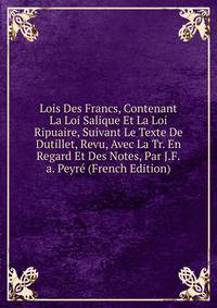 Lois Des Francs, Contenant La Loi Salique Et La Loi Ripuaire, Suivant Le Texte De Dutillet, Revu, Avec La Tr. En Regard Et Des Notes, Par J.F.a. Peyre (French Edition)