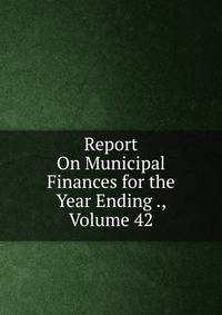 Report On Municipal Finances for the Year Ending ., Volume 42