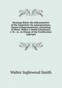 Hearings Before the Subcommittee of the Committee On Appropriations, House of Representatives, Consisting of Messr. Walter I. Smith (Chairman), J. W. . Jr., in Charge of the Fortification Appropri