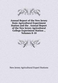 Annual Report of the New Jersey State Agricultural Experiment Station and the . Annual Report of the New Jersey Agricultural College Experiment Station ., Volumes 8-10