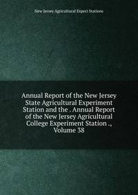 Annual Report of the New Jersey State Agricultural Experiment Station and the . Annual Report of the New Jersey Agricultural College Experiment Station ., Volume 38