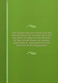 The Clayton-Bulwer Treaty and the Monroe Doctrine: A Letter from the Secretary of State to the Minister of the United States at London Dated May 8, . Selected from the Archives of the Dapartmen
