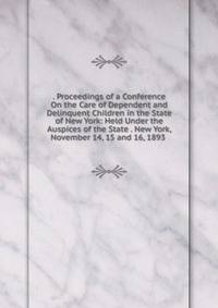 . Proceedings of a Conference On the Care of Dependent and Delinquent Children in the State of New York: Held Under the Auspices of the State . New York, November 14, 15 and 16, 1893 .
