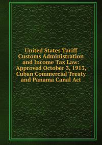 United States Tariff Customs Administration and Income Tax Law: Approved October 3, 1913, Cuban Commercial Treaty and Panama Canal Act