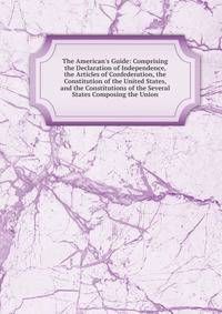 The American's Guide: Comprising the Declaration of Independence, the Articles of Confederation, the Constitution of the United States, and the Constitutions of the Several States Composing the Union