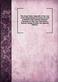 The Alsop Claim: Appendix of the Case of the United States of America for and in Behalf of the Original American Claimants in This Case Their Heirs, . Majesty George V, Under the (Spanish Edition)
