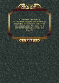 A Uniform Classification of Municipal Receipts and Payments: Prescribed for the Cities and Towns of Massachusetts As a Basis for a Standard System of Accounts and Reports