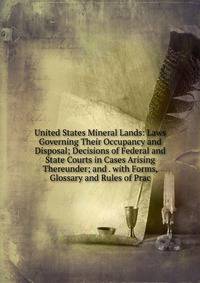 United States Mineral Lands: Laws Governing Their Occupancy and Disposal; Decisions of Federal and State Courts in Cases Arising Thereunder; and . with Forms, Glossary and Rules of Prac