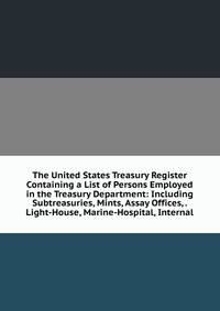 The United States Treasury Register Containing a List of Persons Employed in the Treasury Department: Including Subtreasuries, Mints, Assay Offices, . Light-House, Marine-Hospital, Internal